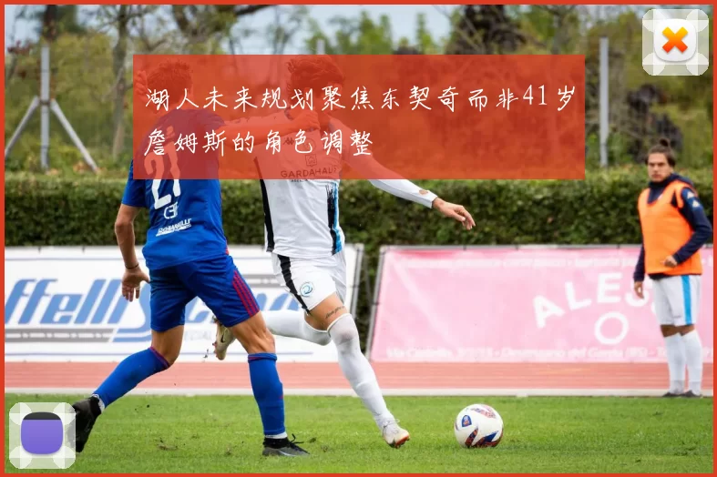 湖人未来规划聚焦东契奇而非41岁詹姆斯的角色调整