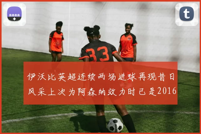伊沃比英超连续两场进球再现昔日风采上次为阿森纳效力时已是2016年