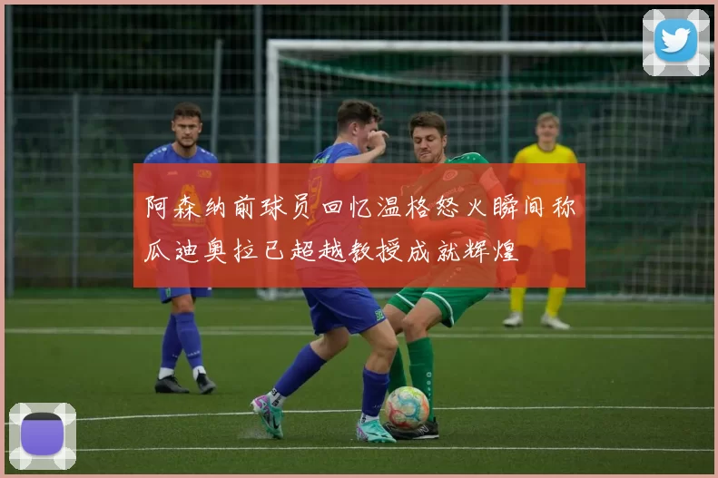 阿森纳前球员回忆温格怒火瞬间称瓜迪奥拉已超越教授成就辉煌