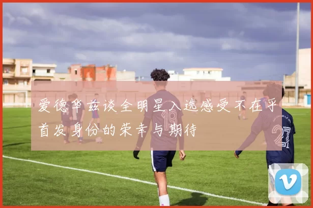 爱德华兹谈全明星入选感受不在乎首发身份的荣幸与期待