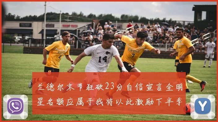 兰德尔末节狂砍23分自信宣言全明星名额应属于我将以此激励下半季表现