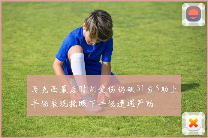 马克西最后时刻受伤仍砍31分5助上半场表现抢眼下半场遭遇严防