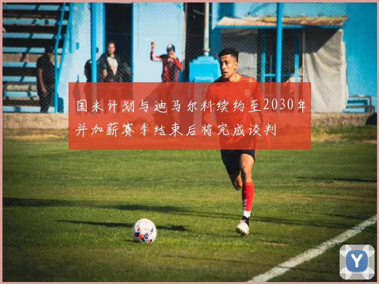 国米计划与迪马尔科续约至2030年并加薪赛季结束后将完成谈判