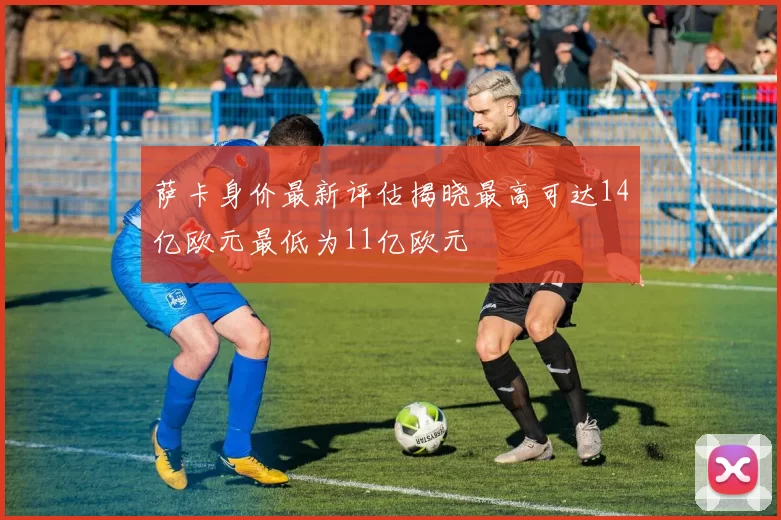 萨卡身价最新评估揭晓最高可达14亿欧元最低为11亿欧元