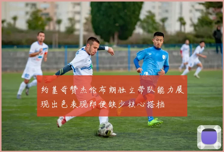 约基奇赞杰伦布朗独立带队能力展现出色表现即便缺少核心搭档