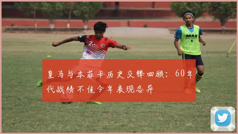 皇马与本菲卡历史交锋回顾：60年代战绩不佳今年表现各异