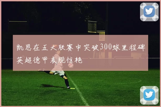凯恩在五大联赛中突破300球里程碑英超德甲表现惊艳