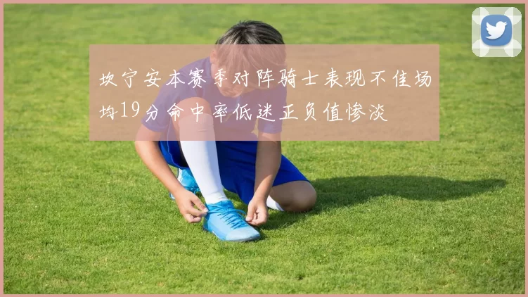坎宁安本赛季对阵骑士表现不佳场均19分命中率低迷正负值惨淡