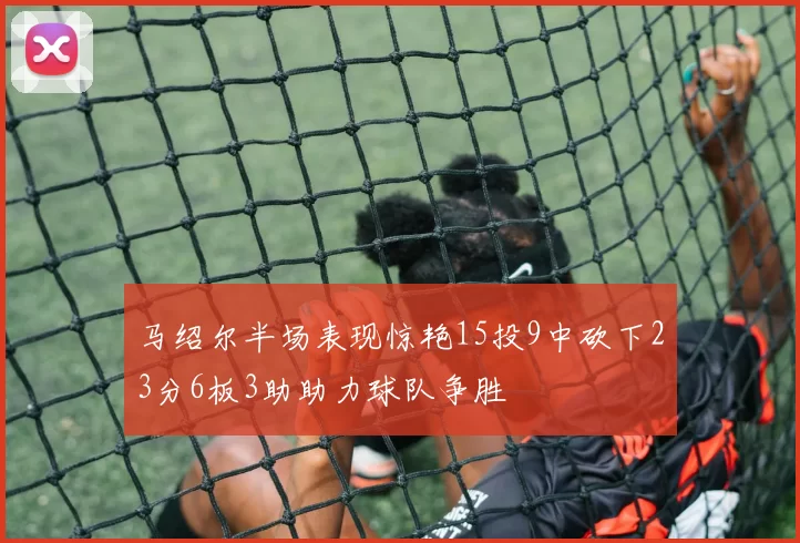 马绍尔半场表现惊艳15投9中砍下23分6板3助助力球队争胜