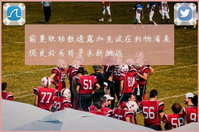 前曼联助教透露加克波在利物浦表现良好或将寻求新挑战