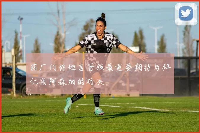 药厂门将坦言晋级最重要期待与拜仁或阿森纳的对决