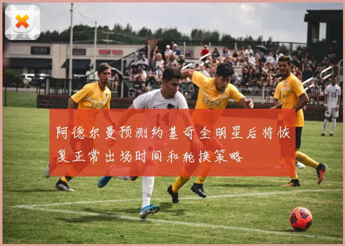阿德尔曼预测约基奇全明星后将恢复正常出场时间和轮换策略