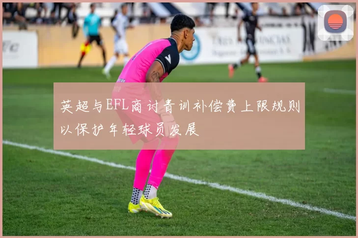 英超与EFL商讨青训补偿费上限规则以保护年轻球员发展