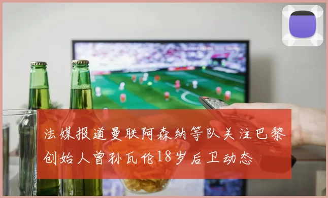 法媒报道曼联阿森纳等队关注巴黎创始人曾孙瓦伦18岁后卫动态