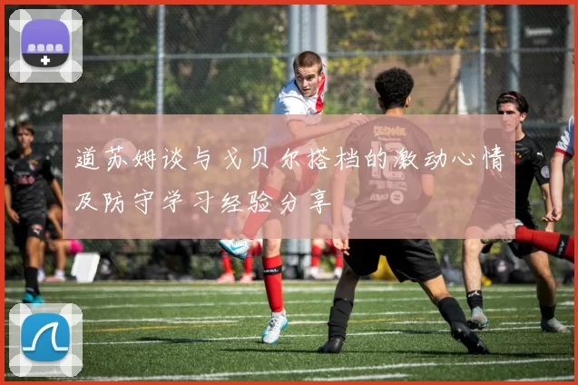道苏姆谈与戈贝尔搭档的激动心情及防守学习经验分享