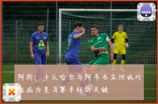 阿斯：卡瓦哈尔与阿韦洛亚坦诚对话成为皇马赛季转折关键