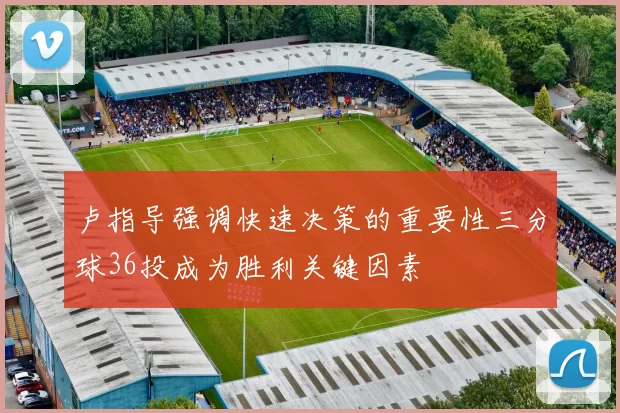 卢指导强调快速决策的重要性三分球36投成为胜利关键因素
