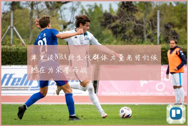 库里谈NBA新生代群体力量老将们依然在为荣誉而战