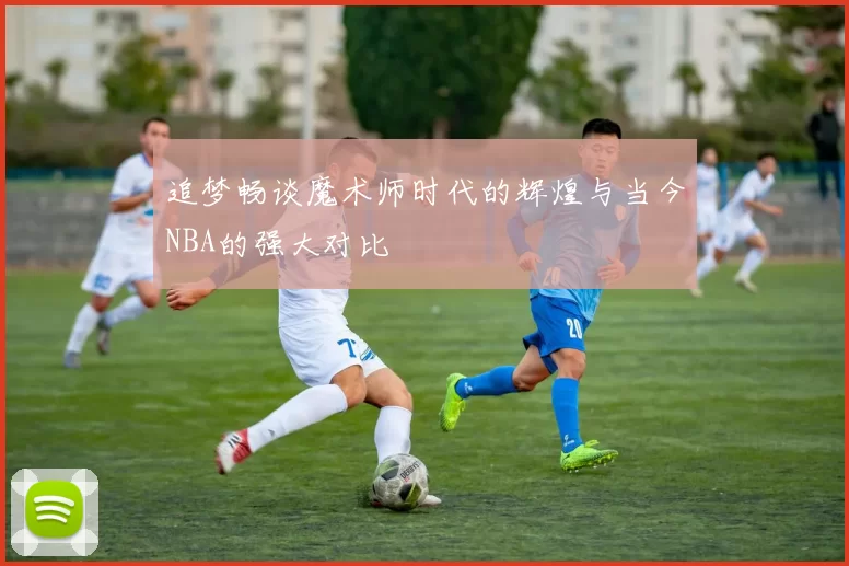 追梦畅谈魔术师时代的辉煌与当今NBA的强大对比