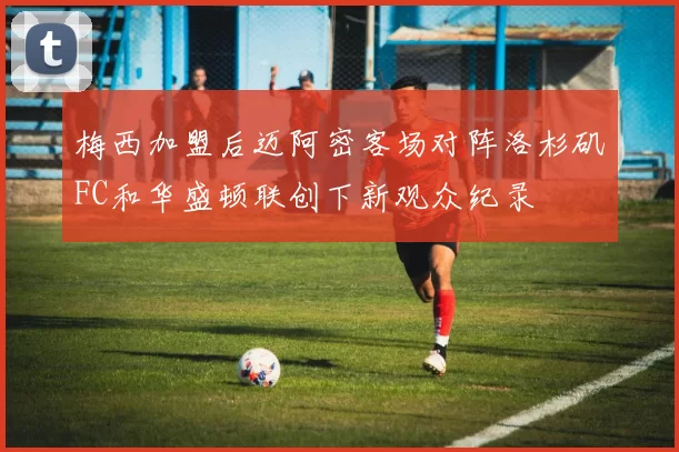 梅西加盟后迈阿密客场对阵洛杉矶FC和华盛顿联创下新观众纪录