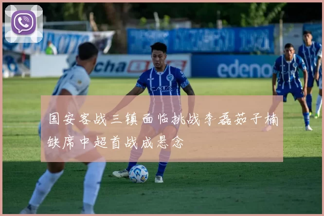 国安客战三镇面临挑战李磊茹子楠缺席中超首战成悬念