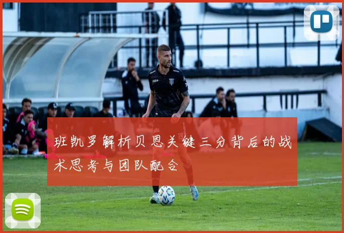 班凯罗解析贝恩关键三分背后的战术思考与团队配合